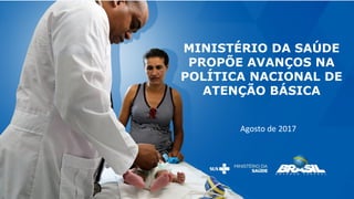 MINISTÉRIO DA SAÚDE
PROPÕE AVANÇOS NA
POLÍTICA NACIONAL DE
ATENÇÃO BÁSICA
Agosto de 2017
 