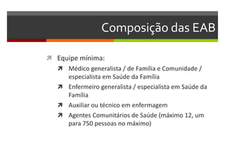 Composição das EAB

 Equipe mínima:
    Médico generalista / de Família e Comunidade /
     especialista em Saúde da Família
    Enfermeiro generalista / especialista em Saúde da
     Família
    Auxiliar ou técnico em enfermagem
    Agentes Comunitários de Saúde (máximo 12, um
     para 750 pessoas no máximo)
 