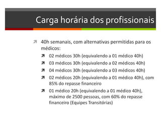 Carga horária dos profissionais

 40h semanais, com alternativas permitidas para os
   médicos:
    02 médicos 30h (equivalendo a 01 médico 40h)
    03 médicos 30h (equivalendo a 02 médicos 40h)
    04 médicos 30h (equivalendo a 03 médicos 40h)
    02 médicos 20h (equivalendo a 01 médico 40h), com
     85% do repasse financeiro
    01 médico 20h (equivalendo a 01 médico 40h),
     máximo de 2500 pessoas, com 60% do repasse
     financeiro (Equipes Transitórias)
 