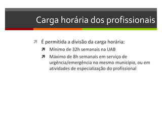 Carga horária dos profissionais

 É permitida a divisão da carga horária:
    Mínimo de 32h semanais na UAB
    Máximo de 8h semanais em serviço de
       urgência/emergência no mesmo município, ou em
       atividades de especialização do profissional
 
