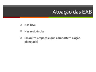 Atuação das EAB

 Nas UAB

 Nas residências

 Em outros espaços (que comportem a ação
   planejada)
 