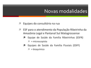 Novas modalidades

 Equipes do consultório na rua

 ESF para o atendimento da População Ribeirinha da
   Amazônia Legal e Pantanal Sul Matogrossense
    Equipe de Saúde da Família Ribeirinhas (ESFR)
       + microscopista
    Equipes de Saúde da Família Fluviais (ESFF)
       + bioquímico
 