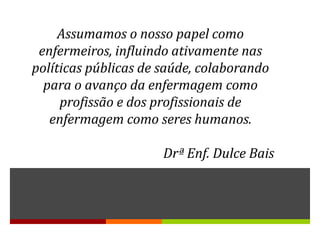 Assumamos o nosso papel como
 enfermeiros, influindo ativamente nas
políticas públicas de saúde, colaborando
  para o avanço da enfermagem como
     profissão e dos profissionais de
   enfermagem como seres humanos.

                      Drª Enf. Dulce Bais
 