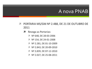 A nova PNAB

 PORTARIA MS/GM Nº 2.488, DE 21 DE OUTUBRO DE
   2011
    Revoga as Portarias:
       Nº 648, DE 28-03-2006
       Nº 154, DE 24-01-2008
       Nº 2.281, DE 01-10-2009
       Nº 2.843, DE 20-09-2010
       Nº 3.839, DE 07-12-2010
       Nº 2.027, DE 25-08-2011
 