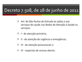Decreto 7.508, de 28 de junho de 2011

       Art. 9o São Portas de Entrada às ações e aos
         serviços de saúde nas Redes de Atenção à Saúde os
         serviços:

       I - de atenção primária;

       II - de atenção de urgência e emergência;

       III - de atenção psicossocial; e

       IV - especiais de acesso aberto.
 