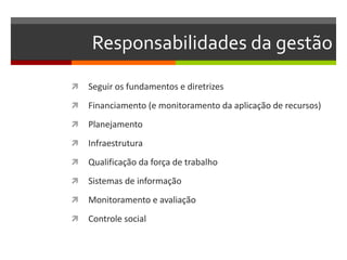 Responsabilidades da gestão

   Seguir os fundamentos e diretrizes
   Financiamento (e monitoramento da aplicação de recursos)
   Planejamento
   Infraestrutura
   Qualificação da força de trabalho
   Sistemas de informação
   Monitoramento e avaliação
   Controle social
 