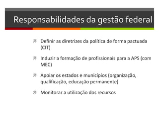 Responsabilidades da gestão federal

     Definir as diretrizes da política de forma pactuada
       (CIT)

     Induzir a formação de profissionais para a APS (com
       MEC)

     Apoiar os estados e municípios (organização,
       qualificação, educação permanente)

     Monitorar a utilização dos recursos
 