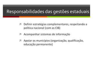 Responsabilidades das gestões estaduais

      Definir estratégias complementares, respeitando a
        política nacional (com as CIB)

      Acompanhar sistemas de informação

      Apoiar os municípios (organização, qualificação,
        educação permanente)
 