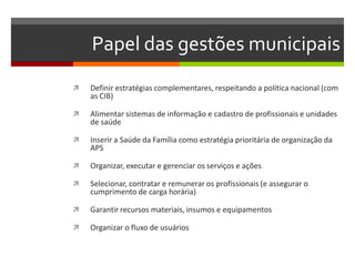 Papel das gestões municipais
   Definir estratégias complementares, respeitando a política nacional (com
    as CIB)

   Alimentar sistemas de informação e cadastro de profissionais e unidades
    de saúde

   Inserir a Saúde da Família como estratégia prioritária de organização da
    APS

   Organizar, executar e gerenciar os serviços e ações

   Selecionar, contratar e remunerar os profissionais (e assegurar o
    cumprimento de carga horária)

   Garantir recursos materiais, insumos e equipamentos

   Organizar o fluxo de usuários
 