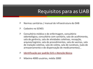 Requisitos para as UAB

   Normas sanitárias / manual de infraestrutura do DAB

   Cadastro no SCNES

   Consultório médico e de enfermagem, consultório
    odontológico, consultório com sanitário, sala de acolhimento,
    sala de gerência, sala de atividades coletivas, recepção,
    arquivo/registro, sala de procedimentos, sala de vacinas, sala
    de inalação coletiva, sala de coleta, sala de curativos, (sala de
    armazenamento e de dispensação de medicamentos)...

   Identificação por padrão SUS e Atenção Básica

   Máximo 4000 usuários, média 3000
 