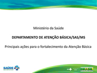 Ministério da Saúde DEPARTAMENTO DE ATENÇÃO BÁSICA/SAS/MS Principais ações para o fortalecimento da Atenção Básica  