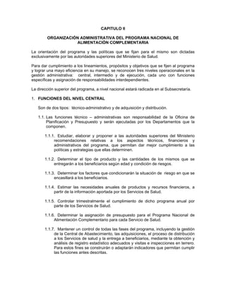 CAPITULO II

        ORGANIZACIÓN ADMINISTRATIVA DEL PROGRAMA NACIONAL DE
                   ALIMENTACIÓN COMPLEMENTARIA

La orientación del programa y las políticas que se fijan para el mismo son dictadas
exclusivamente por las autoridades superiores del Ministerio de Salud.

Para dar cumplimiento a los lineamientos, propósitos y objetivos que se fijen al programa
y lograr una mayo eficiencia en su manejo, se reconocen tres niveles operacionales en la
gestión administrativa: central, intermedio y de ejecución, cada uno con funciones
específicas y asignación de responsabilidades interdependientes.

La dirección superior del programa, a nivel nacional estará radicada en al Subsecretaría.

1. FUNCIONES DEL NIVEL CENTRAL

   Son de dos tipos: técnico-administrativo y de adquisición y distribución.

   1.1. Las funciones técnico – administrativas son responsabilidad de la Oficina de
        Planificación y Presupuesto y serán ejecutadas por los Departamentos que la
        componen.

       1.1.1. Estudiar, elaborar y proponer a las autoridades superiores del Ministerio
            recomendaciones relativas a los aspectos técnicos, financieros y
            administrativos del programa, que permitan dar mejor cumplimiento a las
            políticas y estrategias que ellas determinen.

       1.1.2. Determinar el tipo de producto y las cantidades de los mismos que se
            entregarán a los beneficiarios según edad y condición de riesgos.

       1.1.3. Determinar los factores que condicionarán la situación de riesgo en que se
            encasillará a los beneficiarios.

       1.1.4. Estimar las necesidades anuales de productos y recursos financieros, a
            partir de la información aportada por los Servicios de Salud.

       1.1.5. Controlar trimestralmente el cumplimiento de dicho programa anual por
            parte de los Servicios de Salud.

       1.1.6. Determinar la asignación de presupuesto para el Programa Nacional de
            Alimentación Complementario para cada Servicio de Salud.

       1.1.7. Mantener un control de todas las fases del programa, incluyendo la gestión
            de la Central de Abastecimiento, las adquisiciones, el proceso de distribución
            a los Servicios de salud y la entrega a beneficiarios, mediante la obtención y
            análisis de registro estadístico adecuados y visitas e inspecciones en terrero.
            Para estos fines se construirán o adaptarán indicadores que permitan cumplir
            las funciones antes descritas.
 