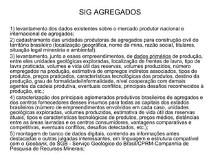 SIG AGREGADOS 1) levantamento dos dados existentes sobre o mercado produtor nacional e internacional de agregados; 2) cadastramento das unidades produtoras de agregados para construção civil do território brasileiro (localização geográfica, nome da mina, razão social, titulares, situação legal minerária e ambiental).  3) levantamento, junto a esses empreendimentos, de  dados primários  de produção, entre eles unidades geológicas exploradas, localização de frentes de lavra, tipo de lavra praticada, volumes e vida útil das reservas, volumes produzidos, número empregados na produção, estimativa de empregos indiretos associados, tipos de produtos, preços praticados, características tecnológicas dos produtos, destino da produção, grau de formalidade/informalidade, nível cooperação com demais agentes da cadeia produtiva, eventuais conflitos, principais desafios reconhecidos à produção, etc.; 4) caracterização dos principais aglomerados produtivos brasileiros de agregados e dos centros fornecedores desses insumos para todas as capitais dos estados brasileiros (número de empreendimentos envolvidos em cada caso, unidades geológicas exploradas, volumes produzidos, estimativa de vida útil das reservas atuais, tipos e características tecnológicas de produtos, preços médios, distâncias entre as áreas lavradas e os centros consumidores, vantagens comparativas e competitivas, eventuais conflitos, desafios detectados, etc.); 5) montagem de banco de dados digitais, contendo as informações antes destacadas e outras julgadas interessantes, em linguagem e estrutura compatível com o  Geobank,  do SGB - Serviço Geológico do Brasil/CPRM-Companhia de Pesquisa de Recursos Minerais; 