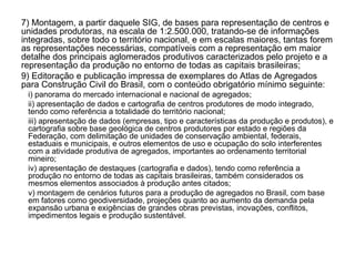 7) Montagem, a partir daquele SIG, de bases para representação de centros e unidades produtoras, na escala de 1:2.500.000, tratando-se de informações integradas, sobre todo o território nacional, e em escalas maiores, tantas forem as representações necessárias, compatíveis com a representação em maior detalhe dos principais aglomerados produtivos caracterizados pelo projeto e a representação da produção no entorno de todas as capitais brasileiras; 9) Editoração e publicação impressa de exemplares do Atlas de Agregados para Construção Civil do Brasil, com o conteúdo obrigatório mínimo seguinte:  i) panorama do mercado internacional e nacional de agregados;  ii) apresentação de dados e cartografia de centros produtores de modo integrado, tendo como referência a totalidade do território nacional;  iii) apresentação de dados (empresas, tipo e características da produção e produtos), e cartografia sobre base geológica de centros produtores por estado e regiões da Federação, com delimitação de unidades de conservação ambiental, federais, estaduais e municipais, e outros elementos de uso e ocupação do solo interferentes com a atividade produtiva de agregados, importantes ao ordenamento territorial mineiro;  iv) apresentação de destaques (cartografia e dados), tendo como referência a produção no entorno de todas as capitais brasileiras, também considerados os mesmos elementos associados à produção antes citados;  v) montagem de cenários futuros para a produção de agregados no Brasil, com base em fatores como geodiversidade, projeções quanto ao aumento da demanda pela expansão urbana e exigências de grandes obras previstas, inovações, conflitos, impedimentos legais e produção sustentável. 