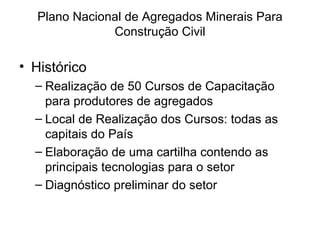 Plano Nacional de Agregados Minerais Para Construção Civil Histórico Realização de 50 Cursos de Capacitação para produtores de agregados Local de Realização dos Cursos: todas as capitais do País Elaboração de uma cartilha contendo as principais tecnologias para o setor Diagnóstico preliminar do setor 