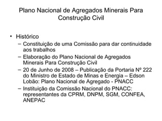 Plano Nacional de Agregados Minerais Para Construção Civil Histórico Constituição de uma Comissão para dar continuidade aos trabalhos Elaboração do Plano Nacional de Agregados Minerais Para Construção Civil 20 de Junho de 2008 – Publicação da Portaria Nº 222 do Ministro de Estado de Minas e Energia – Edson Lobão: Plano Nacional de Agregado - PNACC Instituição da Comissão Nacional do PNACC: representantes da CPRM, DNPM, SGM, CONFEA, ANEPAC 