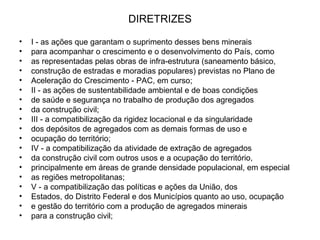 DIRETRIZES I - as ações que garantam o suprimento desses bens minerais para acompanhar o crescimento e o desenvolvimento do País, como as representadas pelas obras de infra-estrutura (saneamento básico, construção de estradas e moradias populares) previstas no Plano de Aceleração do Crescimento - PAC, em curso; II - as ações de sustentabilidade ambiental e de boas condições de saúde e segurança no trabalho de produção dos agregados da construção civil; III - a compatibilização da rigidez locacional e da singularidade dos depósitos de agregados com as demais formas de uso e ocupação do território; IV - a compatibilização da atividade de extração de agregados da construção civil com outros usos e a ocupação do território, principalmente em áreas de grande densidade populacional, em especial as regiões metropolitanas; V - a compatibilização das políticas e ações da União, dos Estados, do Distrito Federal e dos Municípios quanto ao uso, ocupação e gestão do território com a produção de agregados minerais para a construção civil; 