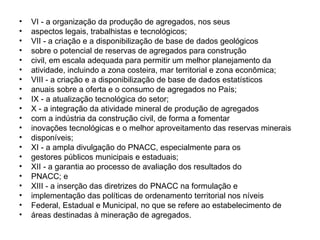 VI - a organização da produção de agregados, nos seus aspectos legais, trabalhistas e tecnológicos; VII - a criação e a disponibilização de base de dados geológicos sobre o potencial de reservas de agregados para construção civil, em escala adequada para permitir um melhor planejamento da atividade, incluindo a zona costeira, mar territorial e zona econômica; VIII - a criação e a disponibilização de base de dados estatísticos anuais sobre a oferta e o consumo de agregados no País; IX - a atualização tecnológica do setor; X - a integração da atividade mineral de produção de agregados com a indústria da construção civil, de forma a fomentar inovações tecnológicas e o melhor aproveitamento das reservas minerais disponíveis; XI - a ampla divulgação do PNACC, especialmente para os gestores públicos municipais e estaduais; XII - a garantia ao processo de avaliação dos resultados do PNACC; e XIII - a inserção das diretrizes do PNACC na formulação e implementação das políticas de ordenamento territorial nos níveis Federal, Estadual e Municipal, no que se refere ao estabelecimento de áreas destinadas à mineração de agregados. 