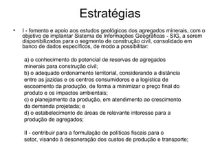 Estratégias I - fomento e apoio aos estudos geológicos dos agregados minerais, com o objetivo de implantar Sistema de Informações Geográficas - SIG, a serem disponibilizados para o segmento de construção civil, consolidado em banco de dados específicos, de modo a possibilitar: a) o conhecimento do potencial de reservas de agregados minerais para construção civil; b) o adequado ordenamento territorial, considerando a distância entre as jazidas e os centros consumidores e a logística de escoamento da produção, de forma a minimizar o preço final do produto e os impactos ambientais; c) o planejamento da produção, em atendimento ao crescimento da demanda projetada; e d) o estabelecimento de áreas de relevante interesse para a produção de agregados; II - contribuir para a formulação de políticas fiscais para o setor, visando à desoneração dos custos de produção e transporte; 