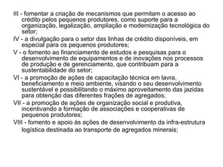 III - fomentar a criação de mecanismos que permitam o acesso ao crédito pelos pequenos produtores, como suporte para a organização, legalização, ampliação e modernização tecnológica do setor; IV - a divulgação para o setor das linhas de crédito disponíveis, em especial para os pequenos produtores; V - o fomento ao financiamento de estudos e pesquisas para o desenvolvimento de equipamentos e de inovações nos processos de produção e de gerenciamento, que contribuam para a sustentabilidade do setor; VI - a promoção de ações de capacitação técnica em lavra, beneficiamento e meio ambiente, visando o seu desenvolvimento sustentável e possibilitando o máximo aproveitamento das jazidas para obtenção das diferentes frações de agregados; VII - a promoção de ações de organização social e produtiva, incentivando a formação de associações e cooperativas de pequenos produtores; VIII - fomento e apoio às ações de desenvolvimento da infra-estrutura logística destinada ao transporte de agregados minerais; 