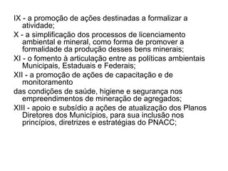 IX - a promoção de ações destinadas a formalizar a atividade; X - a simplificação dos processos de licenciamento ambiental e mineral, como forma de promover a formalidade da produção desses bens minerais;  XI - o fomento à articulação entre as políticas ambientais Municipais, Estaduais e Federais; XII - a promoção de ações de capacitação e de monitoramento das condições de saúde, higiene e segurança nos empreendimentos de mineração de agregados; XIII - apoio e subsídio a ações de atualização dos Planos Diretores dos Municípios, para sua inclusão nos princípios, diretrizes e estratégias do PNACC; 