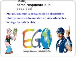 Propuesta  E stratégica E GO - Chile,  como respuesta a la obesidad Meta:   Disminuir la prevalencia de obesidad en Chile  promoviendo un estilo de vida saludable a lo largo de   toda la   vida.    