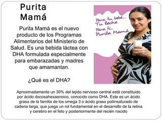 Purita Mamá Purita Mamá es el nuevo producto de los Programas Alimentarios del Ministerio de Salud. Es una bebida láctea con DHA formulada especialmente para embarazadas y madres que amamantan. Aproximadamente un 30% del tejido nervioso central está constituido por ácido docosahexaenoico, conocido como DHA. Este es un ácido graso de la familia de los omega 3 o ácido graso poliinsaturado de cadena larga, que juega un rol fundamental en el desarrollo de la retina y cerebro en el feto y posteriormente del recién nacido ¿Qué es el DHA? 