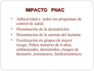 IMPACTO  PNAC  Adhesividad a  todos los programas de control de salud. Disminución de la desnutrición. Disminución de la anemia del lactante. Focalización en grupos de mayor riesgo: Niños menores de 6 años, embarazadas, desnutridos, riesgos de desnutrir, prematuros, fenilcetonúricos. 