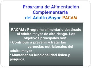 Programa de Alimentación Complementaria  del Adulto Mayor  PACAM PACAM  :  Programa alimentario destinado al adulto mayor de alto riesgo. Los objetivos principales son:  Contribuir a prevenir y tratar las  carencias nutricionales del adulto mayor  Mantener su funcionalidad física y psíquica.   