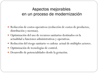 Aspectos mejorables  en un proceso de modernización Reducción de costos operativos (reducción de costos de productos, distribución y mermas). Optimización del uso de recursos sanitarios destinados en la actualidad a funciones administrativas y operativas. Reducción del riesgo sanitario vs cadena  actual de múltiples actores. Optimización de tecnologías de control. Desarrollo de potencialidades desde la gestación. 