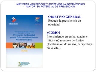 MIENTRAS MÁS PRECOZ Y SOSTENIDA LA INTERVENCIÓN, MAYOR  SU POTENCIAL DE PREVENCIÓN  OBJETIVO GENERAL   Reducir la prevalencia de obesidad  ¿CÓMO? Interviniendo en embarazadas y niños (as) menores de 6 años (focalización de riesgo, perspectiva ciclo vital). 