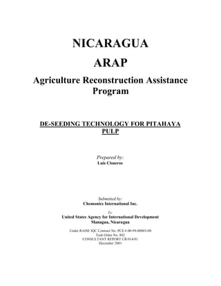 NICARAGUA
ARAP
Agriculture Reconstruction Assistance
Program
DE-SEEDING TECHNOLOGY FOR PITAHAYA
PULP
Prepared by:
Luis Cisneros
Submitted by:
Chemonics International Inc.
To:
United States Agency for International Development
Managua, Nicaragua
Under RAISE IQC Contract No. PCE-I-00-99-00003-00
Task Order No. 802
CONSULTANT REPORT CR/014/01
December 2001
 