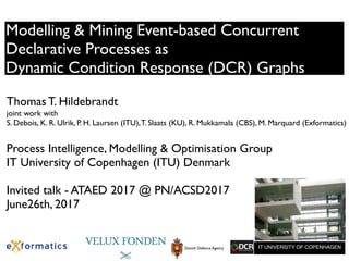 Modelling & Mining Event-based Concurrent
Declarative Processes as
Dynamic Condition Response (DCR) Graphs
Thomas T. Hildebrandt  
joint work with
S. Debois, K. R. Ulrik, P. H. Laursen (ITU),T. Slaats (KU), R. Mukkamala (CBS), M. Marquard (Exformatics)
Process Intelligence, Modelling & Optimisation Group
IT University of Copenhagen (ITU) Denmark
Invited talk - ATAED 2017 @ PN/ACSD2017
June26th, 2017
IT UNIVERSITY OF COPENHAGENITUNIVERSITYOFCOPENHAGEN SUBMISSION OF WRITTEN WORK
Class code:
Name of course:
Danish Defence Agency
 