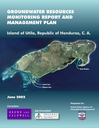 Consultant:
Sub-Consultant:
Prepared for:
Jewel Cay
Pigeon Cay
East Harbor
Pumpkin
Hill
Stuart
Hill
United States Agency for
International Development
GROUNDWATER RESOURCES
MONITORING REPORT AND
MANAGEMENT PLAN
Island of Utila, Republic of Honduras, C. A.
June 2002
 