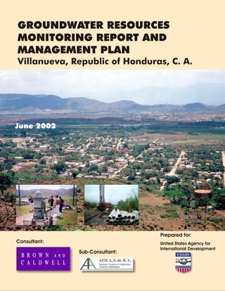 June 2002
GROUNDWATER RESOURCES
MONITORING REPORT AND
MANAGEMENT PLAN
Villanueva, Republic of Honduras, C. A.
Consultant:
Sub-Consultant:
Prepared for:
United States Agency for
International Development
 