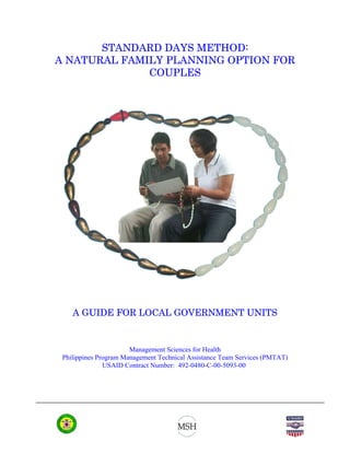 STANDARD DAYS METHOD:
A NATURAL FAMILY PLANNING OPTION FOR
              COUPLES




    A GUIDE FOR LOCAL GOVERNMENT UNITS


                       Management Sciences for Health
 Philippines Program Management Technical Assistance Team Services (PMTAT)
               USAID Contract Number: 492-0480-C-00-5093-00
 