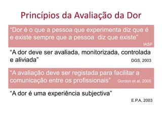 Princípios da Avaliação da Dor
“Dor é o que a pessoa que experimenta diz que é
e existe sempre que a pessoa diz que existe”
                                                    IASP

“A dor deve ser avaliada, monitorizada, controlada
e aliviada”                                DGS, 2003


“A avaliação deve ser registada para facilitar a
comunicação entre os profissionais” Gordon et al, 2005

“A dor é uma experiência subjectiva”
                                              E.P.A, 2003
 