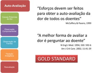 Auto-Avaliação
                   “Esforços devem ser feitos
                   para obter a auto-avaliação da
                   dor de todos os doentes”
Causas Potencias
    de Dor

                                     McCaffery & Pasero, 1999

  Observação
Comportamental

                   “A melhor forma de avaliar a
Observação da      dor é perguntar ao doente”
   Família
                                N Engl J Med. 1994; 330: 592-6
                                Am J Crit Care. 2002; 11:41-29

   Titulação
  Analgésica

                   GOLD STANDARD
  Reavaliação
 