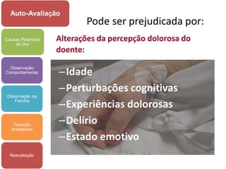 Auto-Avaliação
                          Pode ser prejudicada por:
Causas Potencias
    de Dor
                   Alterações da percepção dolorosa do
                   doente:
  Observação
Comportamental     –Idade
                   –Perturbações cognitivas
Observação da
   Família
                   –Experiências dolorosas
   Titulação
                   –Delírio
  Analgésica

                   –Estado emotivo
  Reavaliação
 