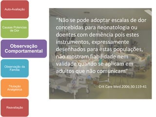 Auto-Avaliação


                   “Não se pode adoptar escalas de dor
Causas Potencias
    de Dor
                   concebidas para neonatologia ou
                   doentes com demência pois estes
                   instrumentos, expressamente
   Observação
 Comportamental    desenhados para estas populações,
                   não mostram fiabilidade nem
 Observação da
                   validade quando se aplicam em
    Família
                   adultos que não comunicam”

    Titulação                      Crit Care Med.2006;30:119-41
   Analgésica




  Reavaliação
 