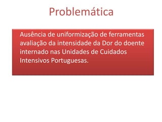Problemática
Ausência de uniformização de ferramentas
avaliação da intensidade da Dor do doente
internado nas Unidades de Cuidados
Intensivos Portuguesas.
 