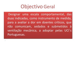 Objectivo Geral
     Designar uma escala comportamental, das
    duas indicadas, como instrumento de medida,
    para a avaliar a dor em doentes críticos, que
    não comunicam, sedados e submetidos à
    ventilação mecânica, a adoptar pelas UCI´s
    Portuguesas.
.
 
