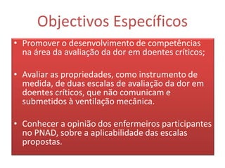 Objectivos Específicos
• Promover o desenvolvimento de competências
  na área da avaliação da dor em doentes críticos;

• Avaliar as propriedades, como instrumento de
  medida, de duas escalas de avaliação da dor em
  doentes críticos, que não comunicam e
  submetidos à ventilação mecânica.

• Conhecer a opinião dos enfermeiros participantes
  no PNAD, sobre a aplicabilidade das escalas
  propostas.
 