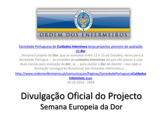 Sociedade Portuguesa de Cuidados Intensivos lança projectos pioneiro de avaliação
                                          da dor
  … Semana Europeia da Dor, que se assinalou entre 11 e 15 de Outubro, serviu para a
   Sociedade Portugue … as unidades de cuidados intensivos do país vão passar a usar
    duas escalas para avaliação da dor, se … para avaliar a dor do doente – que após a
             formação conseguirão disseminar aos restantes elementos d …
http://www.ordemenfermeiros.pt/comunicacao/Paginas/SociedadePortuguesaCuidados
                                     Intensivos.aspx
                                    20-10-2010 - 28KB



   Divulgação Oficial do Projecto
                Semana Europeia da Dor
 