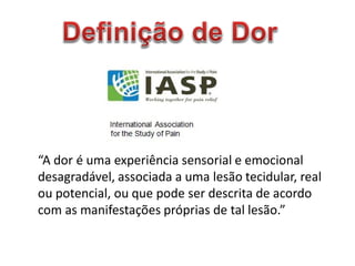 “A dor é uma experiência sensorial e emocional
desagradável, associada a uma lesão tecidular, real
ou potencial, ou que pode ser descrita de acordo
com as manifestações próprias de tal lesão.”
 