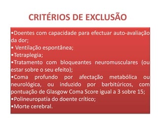 CRITÉRIOS DE EXCLUSÃO
•Doentes com capacidade para efectuar auto-avaliação
da dor;
• Ventilação espontânea;
•Tetraplegia;
•Tratamento com bloqueantes neuromusculares (ou
estar sobre o seu efeito);
•Coma profundo por afectação metabólica ou
neurológica, ou induzido por barbitúricos, com
pontuação de Glasgow Coma Score igual a 3 sobre 15;
•Polineuropatía do doente crítico;
•Morte cerebral.
 