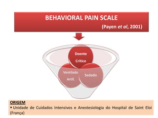 BEHAVIORAL PAIN SCALE
                                                      (Payen et al, 2001)




                                       Doente
                                       Crítico

                            Ventilado
                                             Sedado
                              Artif.




ORIGEM
 Unidade de Cuidados Intensivos e Anestesiologia do Hospital de Saint Eloi
(França)
 