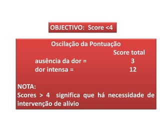 OBJECTIVO: Score <4

           Oscilação da Pontuação
                               Score total
     ausência da dor =               3
     dor intensa =                  12

NOTA:
Scores > 4 significa que há necessidade de
intervenção de alívio
 