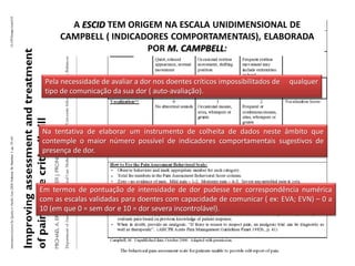 A ESCID TEM ORIGEM NA ESCALA UNIDIMENSIONAL DE
      CAMPBELL ( INDICADORES COMPORTAMENTAIS), ELABORADA
                        POR M. CAMPBELL:


 Pela necessidade de avaliar a dor nos doentes críticos impossibilitados de   qualquer
 tipo de comunicação da sua dor ( auto-avaliação).




Na tentativa de elaborar um instrumento de colheita de dados neste âmbito que
contemple o maior número possível de indicadores comportamentais sugestivos de
presença de dor.



Em termos de pontuação de intensidade de dor pudesse ter correspondência numérica
com as escalas validadas para doentes com capacidade de comunicar ( ex: EVA; EVN) – 0 a
10 (em que 0 = sem dor e 10 = dor severa incontrolável).
 