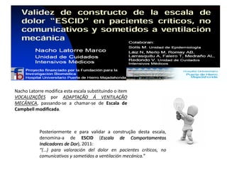 Nacho Latorre modifica esta escala substituindo o item
VOCALIZAÇÕES por ADAPTAÇÃO Á VENTILAÇÃO
MECÂNICA, passando-se a chamar-se de Escala de
Campbell modificada.



           Posteriormente e para validar a construção desta escala,
           denomina-a de ESCID (Escala de Comportamentos
           Indicadores de Dor), 2011:
           “(…) para valoración del dolor en pacientes críticos, no
           comunicativos y sometidos a ventilación mecánica.”
 